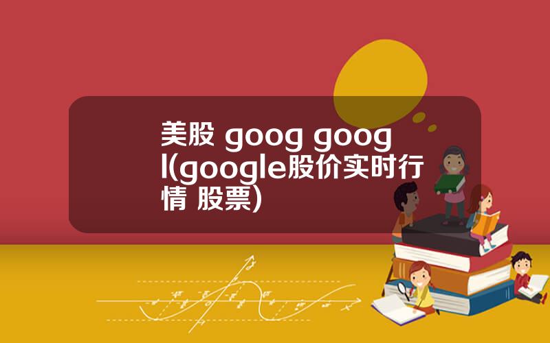 美股 goog googl(google股价实时行情 股票)